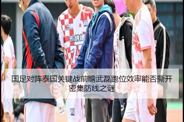 国足对阵泰国关键战前瞻武磊跑位效率能否撕开密集防线之谜